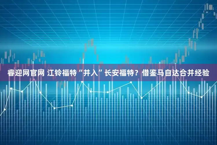 睿迎网官网 江铃福特“并入”长安福特？借鉴马自达合并经验