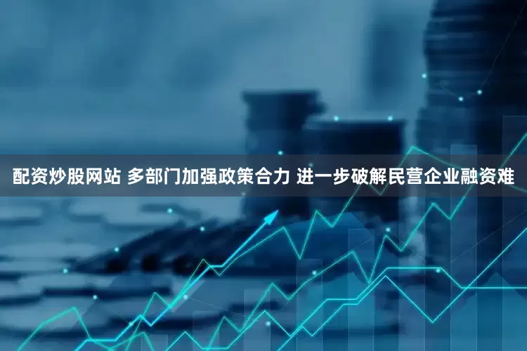 配资炒股网站 多部门加强政策合力 进一步破解民营企业融资难