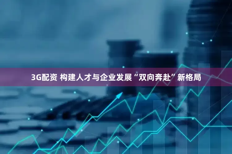 3G配资 构建人才与企业发展“双向奔赴”新格局
