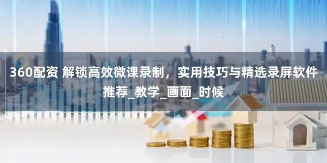 360配资 解锁高效微课录制，实用技巧与精选录屏软件推荐_教学_画面_时候