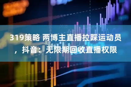 319策略 两博主直播拉踩运动员，抖音：无限期回收直播权限