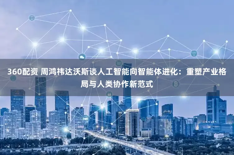 360配资 周鸿祎达沃斯谈人工智能向智能体进化：重塑产业格局与人类协作新范式