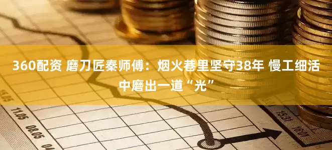 360配资 磨刀匠秦师傅：烟火巷里坚守38年 慢工细活中磨出一道“光”