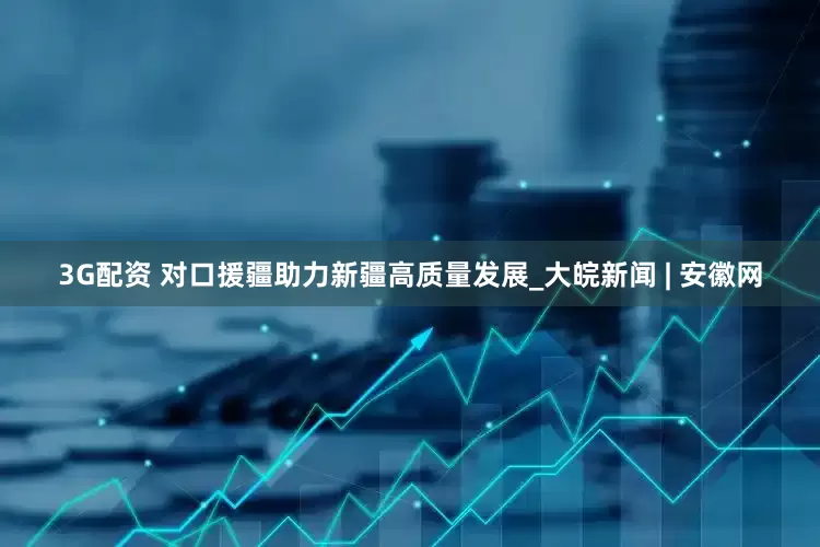 3G配资 对口援疆助力新疆高质量发展_大皖新闻 | 安徽网