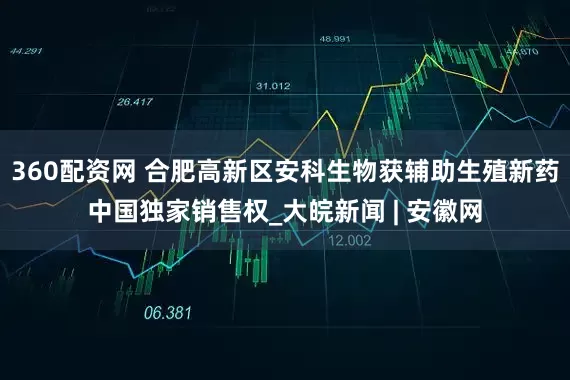 360配资网 合肥高新区安科生物获辅助生殖新药中国独家销售权_大皖新闻 | 安徽网