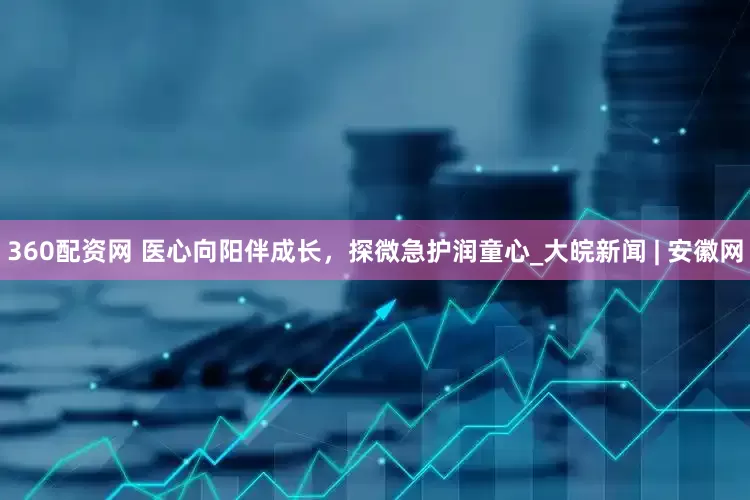 360配资网 医心向阳伴成长，探微急护润童心_大皖新闻 | 安徽网