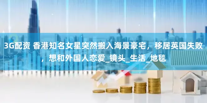 3G配资 香港知名女星突然搬入海景豪宅，移居英国失败，想和外国人恋爱_镜头_生活_地毯