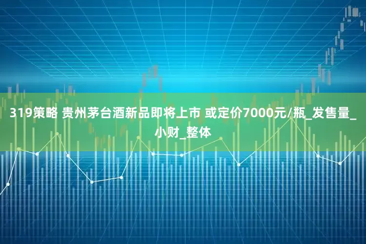 319策略 贵州茅台酒新品即将上市 或定价7000元/瓶_发售量_小财_整体