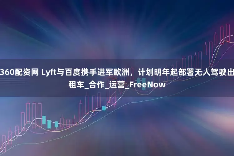 360配资网 Lyft与百度携手进军欧洲，计划明年起部署无人驾驶出租车_合作_运营_FreeNow