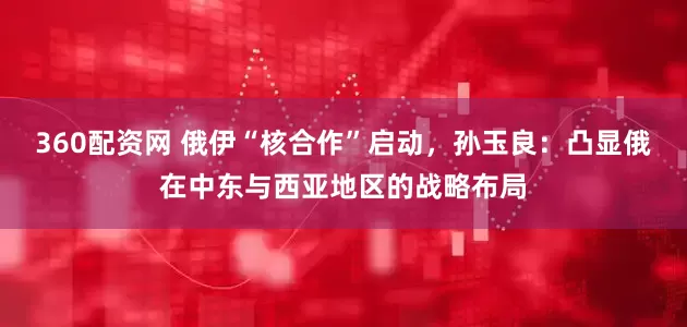 360配资网 俄伊“核合作”启动，孙玉良：凸显俄在中东与西亚地区的战略布局