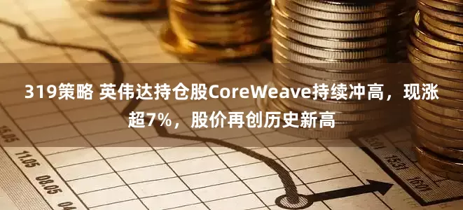 319策略 英伟达持仓股CoreWeave持续冲高，现涨超7%，股价再创历史新高