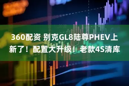 360配资 别克GL8陆尊PHEV上新了！配置大升级！老款4S清库