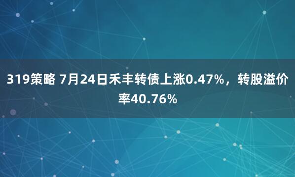 319策略 7月24日禾丰转债上涨0.47%，转股溢价率40.76%